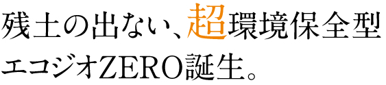 残土の出ない、超環境保全型 エコジオZERO誕生。