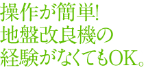 操作が簡単! 地盤改良機の経験がなくてもOK。