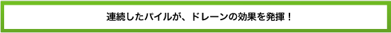 連続したパイルが、ドレーンの効果を発揮!