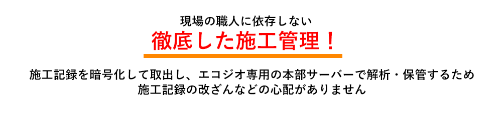 現場の職人に依存しない 徹底した施工管理! 施工記録を暗号化して取出し、エコジオ専用の本部サーバーで解析・保管するため、施工記録の改ざんなどの心配がありません