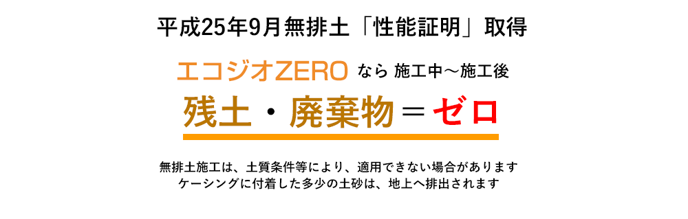 平成25年9月無排土「性能証明」取得 エコジオZEROなら施工中~施工後 残土・廃棄物=ゼロ 無排土施工は、土地条件等により、適用できない場合があります ケーシングに付着した多少の土砂は、地上へ排出されます